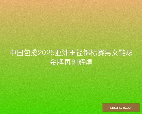 中国包揽2025亚洲田径锦标赛男女链球金牌再创辉煌