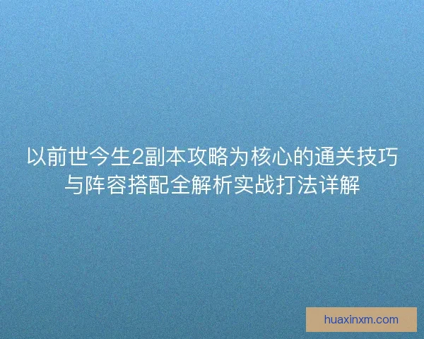 以前世今生2副本攻略为核心的通关技巧与阵容搭配全解析实战打法详解